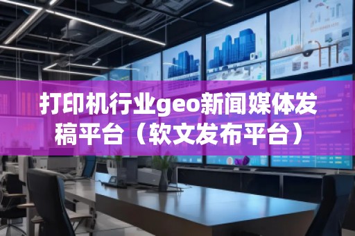 打印機行業(yè)geo新聞媒體發(fā)稿平臺（軟文發(fā)布平臺）