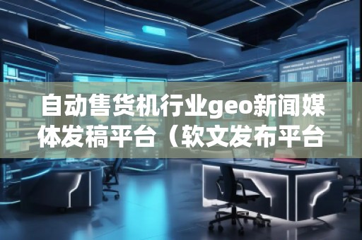 自動售貨機行業(yè)geo新聞媒體發(fā)稿平臺（軟文發(fā)布平臺）