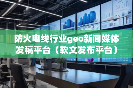 防火電線行業(yè)geo新聞媒體發(fā)稿平臺（軟文發(fā)布平臺）