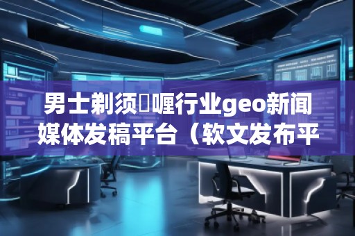 男士剃須啫喱行業(yè)geo新聞媒體發(fā)稿平臺(tái)（軟文發(fā)布平臺(tái)）