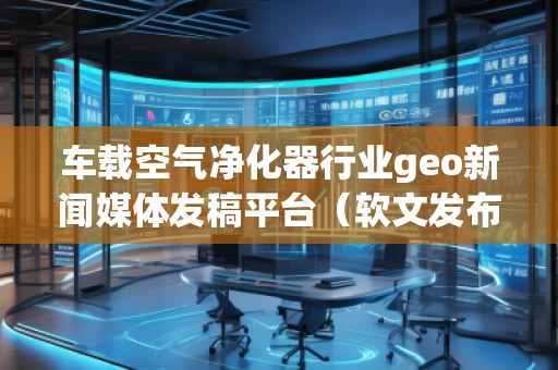 車載空氣凈化器行業(yè)geo新聞媒體發(fā)稿平臺（軟文發(fā)布平臺）