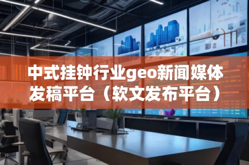 中式掛鐘行業(yè)geo新聞媒體發(fā)稿平臺(tái)（軟文發(fā)布平臺(tái)）