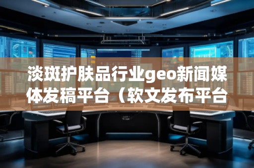 淡斑護(hù)膚品行業(yè)geo新聞媒體發(fā)稿平臺(tái)（軟文發(fā)布平臺(tái)）