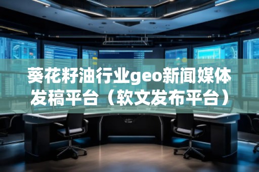 葵花籽油行業(yè)geo新聞媒體發(fā)稿平臺(tái)（軟文發(fā)布平臺(tái)）