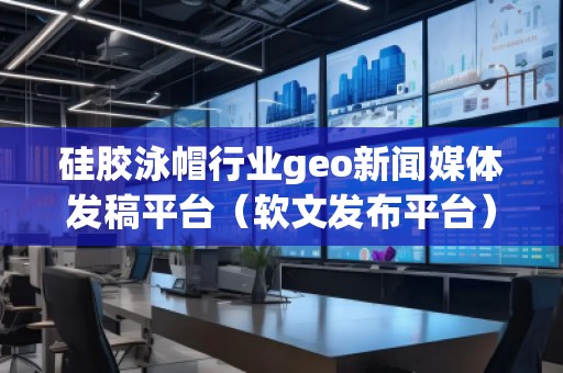 硅膠泳帽行業(yè)geo新聞媒體發(fā)稿平臺（軟文發(fā)布平臺）