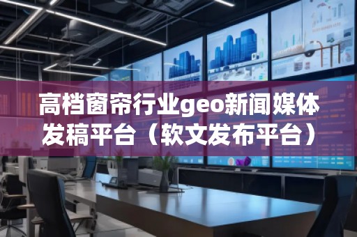 高檔窗簾行業(yè)geo新聞媒體發(fā)稿平臺（軟文發(fā)布平臺）