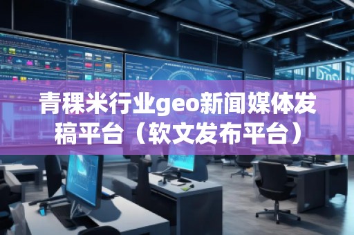 青稞米行業(yè)geo新聞媒體發(fā)稿平臺(tái)（軟文發(fā)布平臺(tái)）