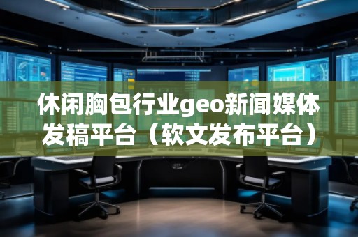 休閑胸包行業(yè)geo新聞媒體發(fā)稿平臺(tái)（軟文發(fā)布平臺(tái)）