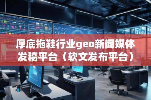 厚底拖鞋行業(yè)geo新聞媒體發(fā)稿平臺(tái)（軟文發(fā)布平臺(tái)）