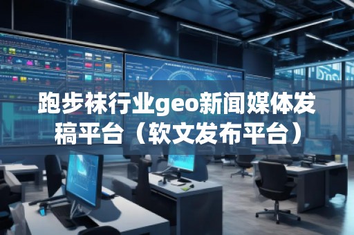 跑步襪行業(yè)geo新聞媒體發(fā)稿平臺（軟文發(fā)布平臺）