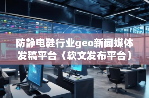 防靜電鞋行業(yè)geo新聞媒體發(fā)稿平臺(tái)（軟文發(fā)布平臺(tái)）