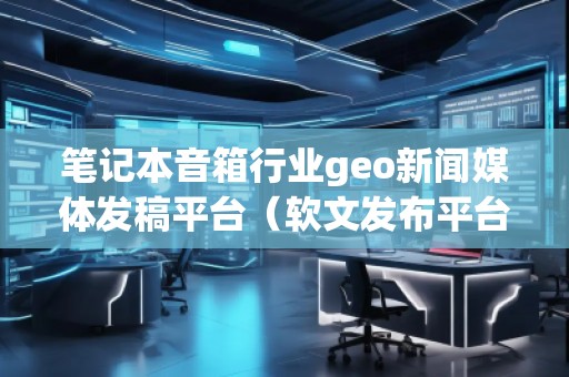 筆記本音箱行業(yè)geo新聞媒體發(fā)稿平臺(tái)（軟文發(fā)布平臺(tái)）
