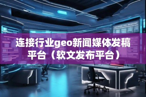 連接行業(yè)geo新聞媒體發(fā)稿平臺（軟文發(fā)布平臺）
