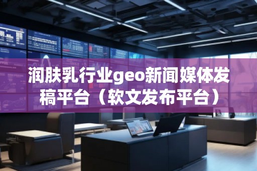 潤膚乳行業(yè)geo新聞媒體發(fā)稿平臺(tái)（軟文發(fā)布平臺(tái)）