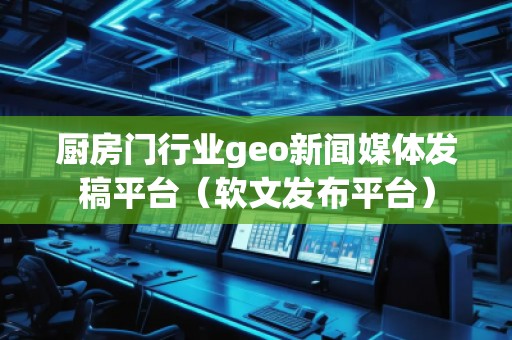 廚房門行業(yè)geo新聞媒體發(fā)稿平臺（軟文發(fā)布平臺）