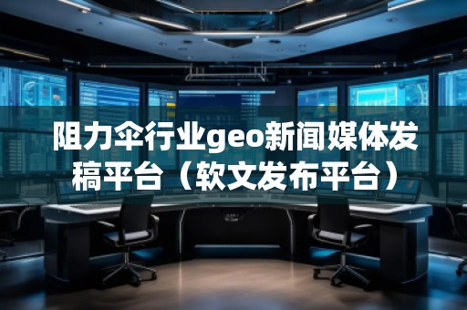 阻力傘行業(yè)geo新聞媒體發(fā)稿平臺(tái)（軟文發(fā)布平臺(tái)）