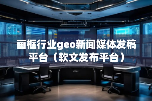 畫框行業(yè)geo新聞媒體發(fā)稿平臺（軟文發(fā)布平臺）