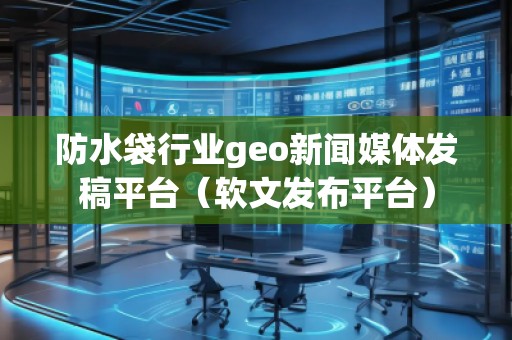防水袋行業(yè)geo新聞媒體發(fā)稿平臺(tái)（軟文發(fā)布平臺(tái)）