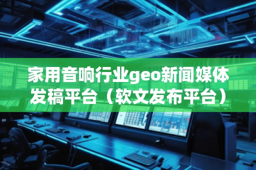 家用音響行業(yè)geo新聞媒體發(fā)稿平臺(tái)（軟文發(fā)布平臺(tái)）
