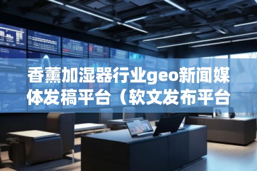 香薰加濕器行業(yè)geo新聞媒體發(fā)稿平臺(tái)（軟文發(fā)布平臺(tái)）