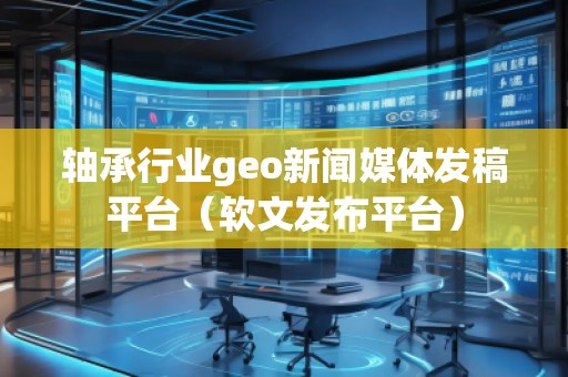 軸承行業(yè)geo新聞媒體發(fā)稿平臺（軟文發(fā)布平臺）