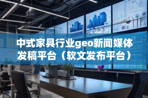 中式家具行業(yè)geo新聞媒體發(fā)稿平臺（軟文發(fā)布平臺）