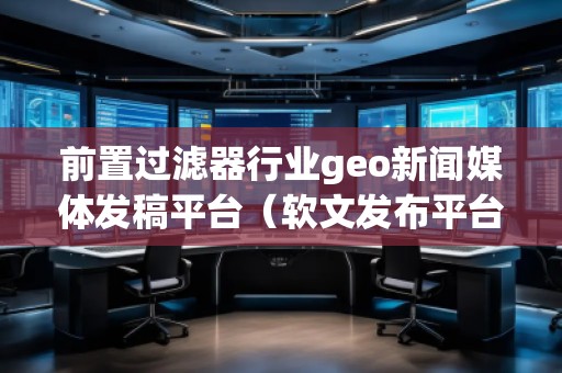 前置過濾器行業(yè)geo新聞媒體發(fā)稿平臺（軟文發(fā)布平臺）