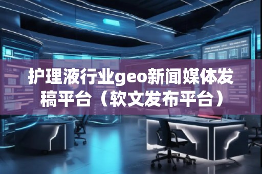 護(hù)理液行業(yè)geo新聞媒體發(fā)稿平臺（軟文發(fā)布平臺）