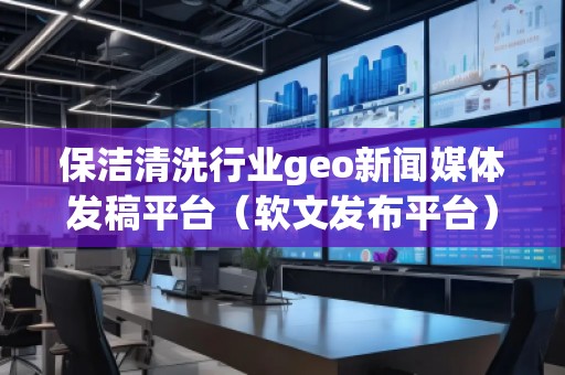 保潔清洗行業(yè)geo新聞媒體發(fā)稿平臺(tái)（軟文發(fā)布平臺(tái)）