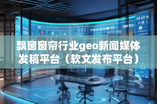 飄窗窗簾行業(yè)geo新聞媒體發(fā)稿平臺（軟文發(fā)布平臺）