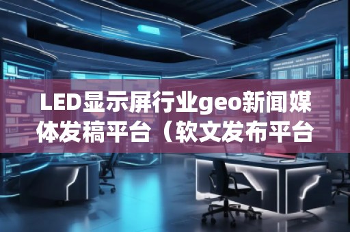 LED顯示屏行業(yè)geo新聞媒體發(fā)稿平臺(tái)（軟文發(fā)布平臺(tái)）