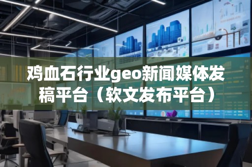雞血石行業(yè)geo新聞媒體發(fā)稿平臺（軟文發(fā)布平臺）