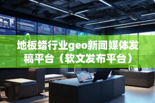 地板蠟行業(yè)geo新聞媒體發(fā)稿平臺(tái)（軟文發(fā)布平臺(tái)）