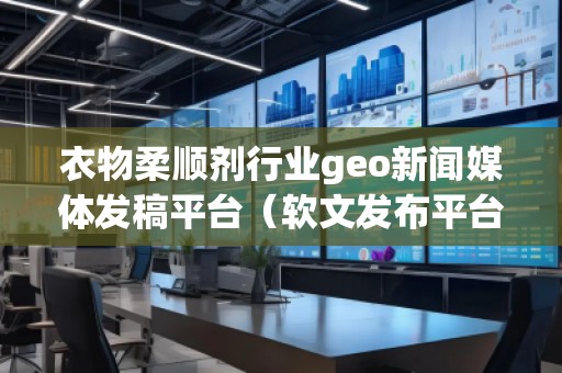 衣物柔順劑行業(yè)geo新聞媒體發(fā)稿平臺（軟文發(fā)布平臺）