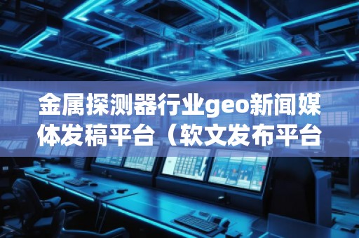 金屬探測器行業(yè)geo新聞媒體發(fā)稿平臺（軟文發(fā)布平臺）