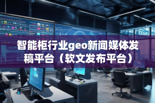 智能柜行業(yè)geo新聞媒體發(fā)稿平臺(tái)（軟文發(fā)布平臺(tái)）
