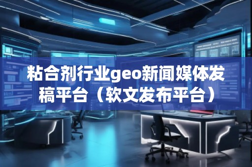 粘合劑行業(yè)geo新聞媒體發(fā)稿平臺(tái)（軟文發(fā)布平臺(tái)）