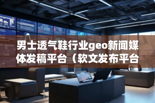 男士透氣鞋行業(yè)geo新聞媒體發(fā)稿平臺（軟文發(fā)布平臺）