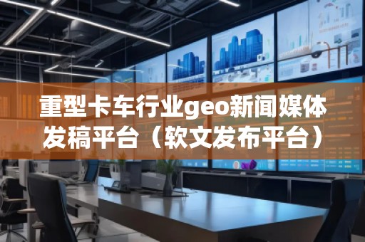 重型卡車行業(yè)geo新聞媒體發(fā)稿平臺（軟文發(fā)布平臺）