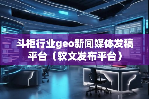斗柜行業(yè)geo新聞媒體發(fā)稿平臺（軟文發(fā)布平臺）