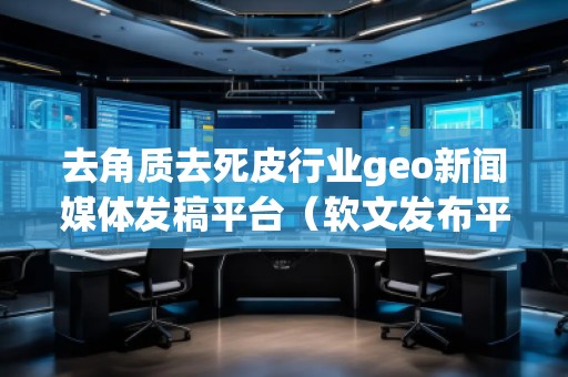 去角質(zhì)去死皮行業(yè)geo新聞媒體發(fā)稿平臺(tái)（軟文發(fā)布平臺(tái)）