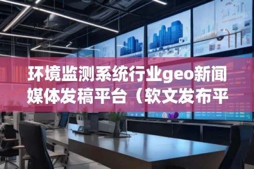 環(huán)境監(jiān)測系統(tǒng)行業(yè)geo新聞媒體發(fā)稿平臺(tái)（軟文發(fā)布平臺(tái)）