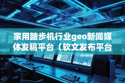 家用踏步機(jī)行業(yè)geo新聞媒體發(fā)稿平臺(tái)（軟文發(fā)布平臺(tái)）