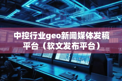 中控行業(yè)geo新聞媒體發(fā)稿平臺（軟文發(fā)布平臺）