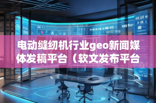 電動(dòng)縫紉機(jī)行業(yè)geo新聞媒體發(fā)稿平臺(tái)（軟文發(fā)布平臺(tái)）