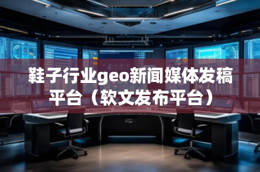 鞋子行業(yè)geo新聞媒體發(fā)稿平臺（軟文發(fā)布平臺）