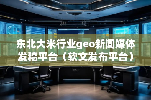 東北大米行業(yè)geo新聞媒體發(fā)稿平臺（軟文發(fā)布平臺）