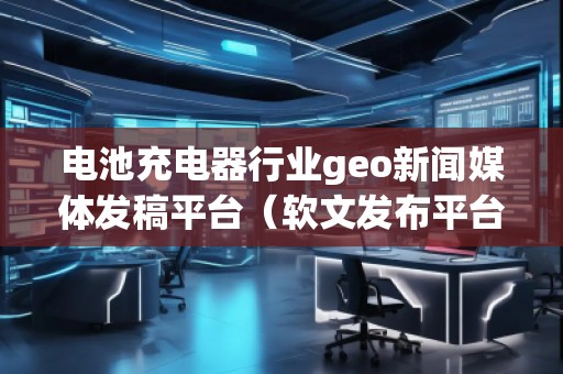 電池充電器行業(yè)geo新聞媒體發(fā)稿平臺（軟文發(fā)布平臺）