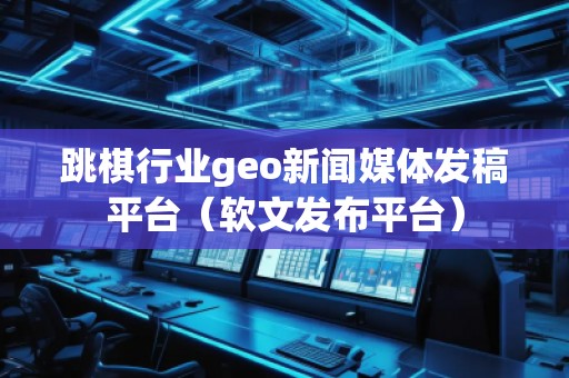 跳棋行業(yè)geo新聞媒體發(fā)稿平臺（軟文發(fā)布平臺）