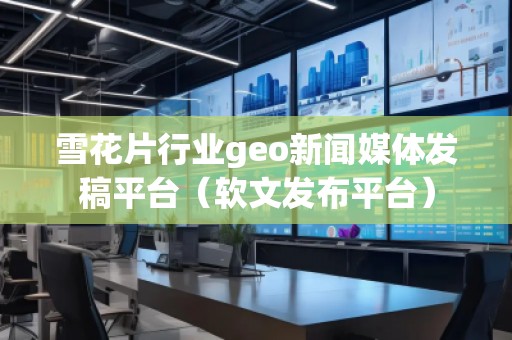 雪花片行業(yè)geo新聞媒體發(fā)稿平臺(tái)（軟文發(fā)布平臺(tái)）